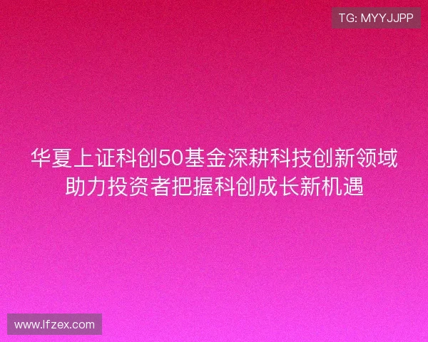 华夏上证科创50基金深耕科技创新领域助力投资者把握科创成长新机遇